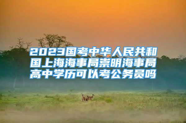 2023國考中華人民共和國上海海事局崇明海事局高中學(xué)歷可以考公務(wù)員嗎