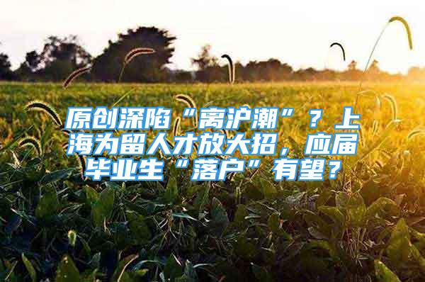 原創(chuàng)深陷“離滬潮”？上海為留人才放大招，應屆畢業(yè)生“落戶”有望？