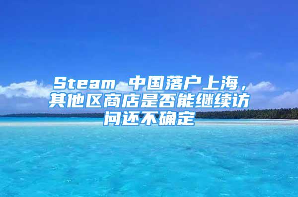 Steam 中國落戶上海，其他區(qū)商店是否能繼續(xù)訪問還不確定