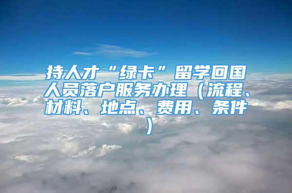 持人才“綠卡”留學回國人員落戶服務辦理（流程、材料、地點、費用、條件）