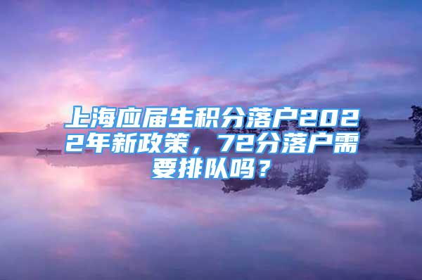 上海應屆生積分落戶2022年新政策，72分落戶需要排隊嗎？