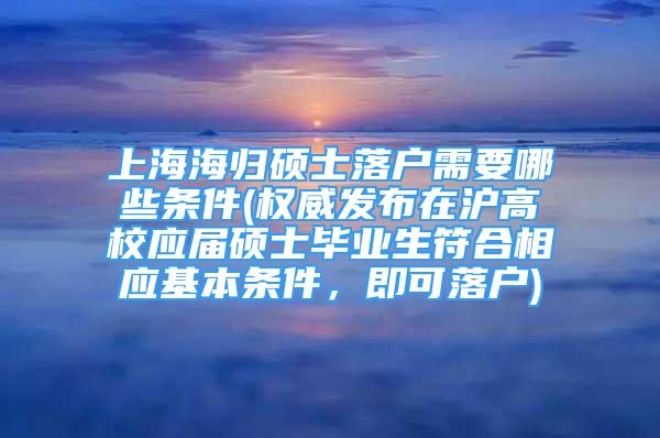 上海海歸碩士落戶需要哪些條件(權(quán)威發(fā)布在滬高校應(yīng)屆碩士畢業(yè)生符合相應(yīng)基本條件，即可落戶)