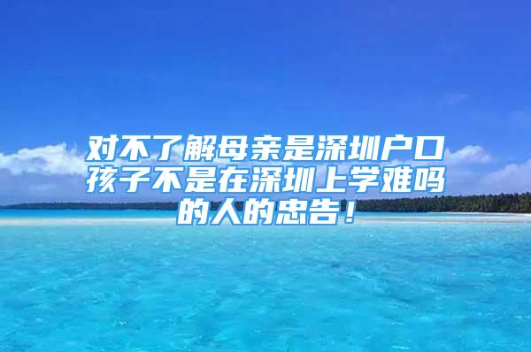 對不了解母親是深圳戶口孩子不是在深圳上學(xué)難嗎的人的忠告！