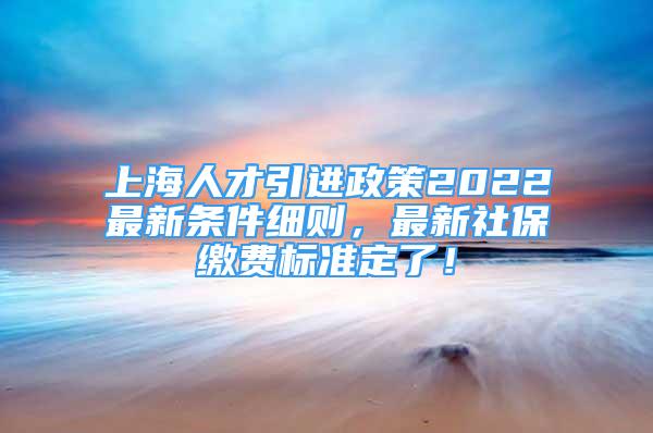 上海人才引進(jìn)政策2022最新條件細(xì)則，最新社保繳費(fèi)標(biāo)準(zhǔn)定了！