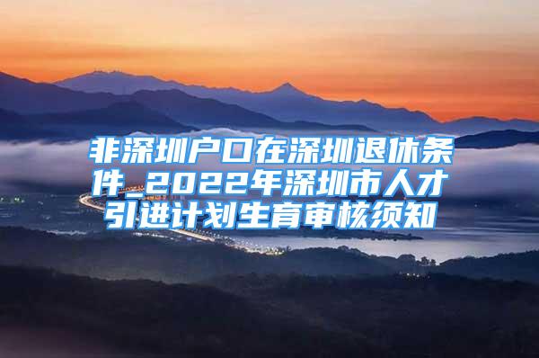 非深圳戶口在深圳退休條件_2022年深圳市人才引進(jìn)計(jì)劃生育審核須知