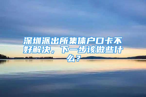 深圳派出所集體戶口卡不好解決，下一步該做些什么？