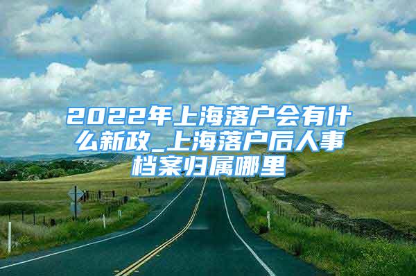 2022年上海落戶會有什么新政_上海落戶后人事檔案歸屬哪里