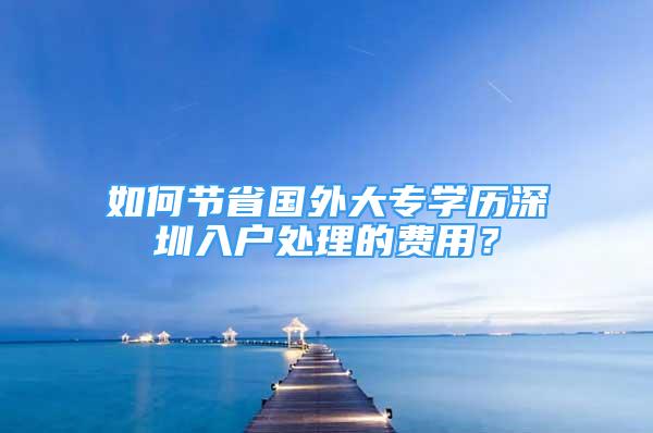 如何節(jié)省國(guó)外大專學(xué)歷深圳入戶處理的費(fèi)用？