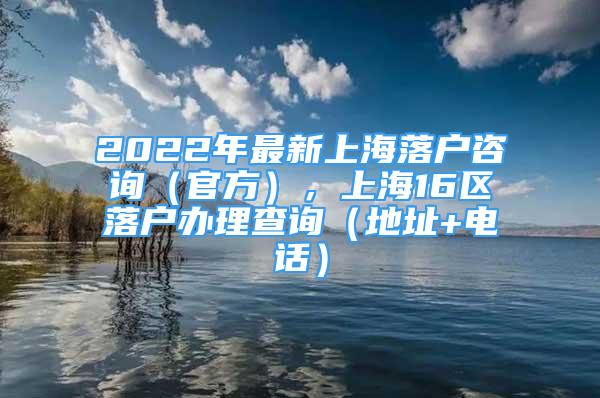 2022年最新上海落戶咨詢（官方），上海16區(qū)落戶辦理查詢（地址+電話）