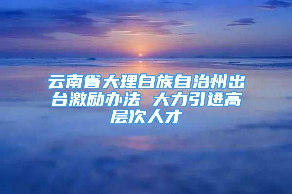 云南省大理白族自治州出臺激勵辦法 大力引進(jìn)高層次人才