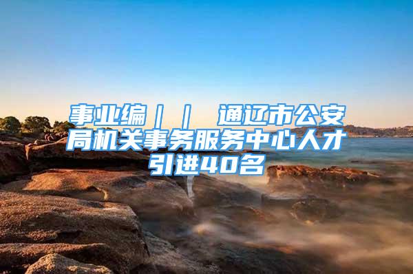 事業(yè)編｜｜ 通遼市公安局機(jī)關(guān)事務(wù)服務(wù)中心人才引進(jìn)40名