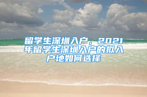 留學生深圳入戶，2021年留學生深圳入戶的擬入戶地如何選擇