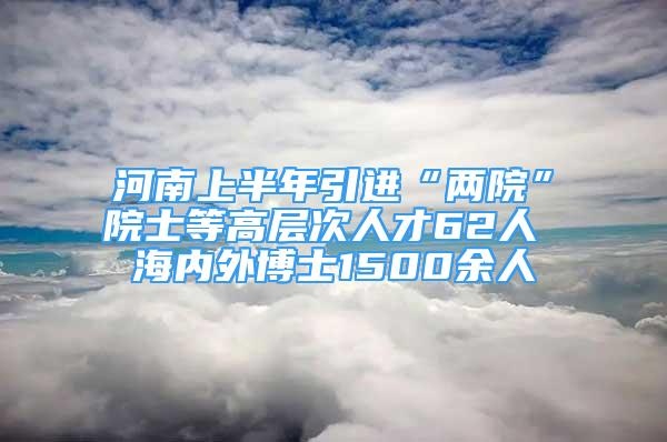 河南上半年引進(jìn)“兩院”院士等高層次人才62人 海內(nèi)外博士1500余人