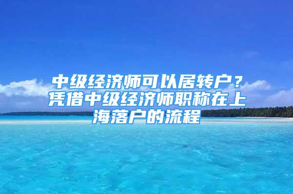 中級經(jīng)濟師可以居轉戶？憑借中級經(jīng)濟師職稱在上海落戶的流程