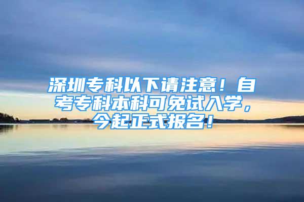 深圳?？埔韵抡?qǐng)注意！自考?？票究瓶擅庠嚾雽W(xué)，今起正式報(bào)名！