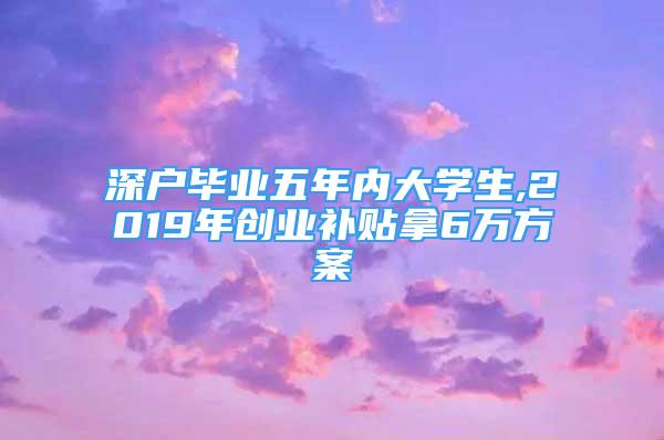 深戶畢業(yè)五年內(nèi)大學生,2019年創(chuàng)業(yè)補貼拿6萬方案