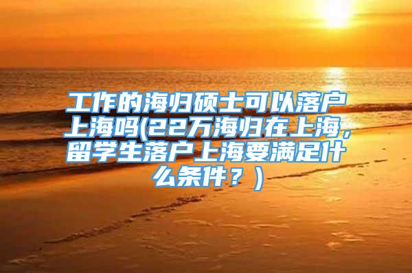 工作的海歸碩士可以落戶上海嗎(22萬海歸在上海，留學生落戶上海要滿足什么條件？)