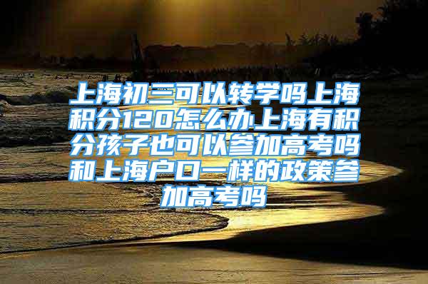 上海初三可以轉(zhuǎn)學(xué)嗎上海積分120怎么辦上海有積分孩子也可以參加高考嗎和上海戶口一樣的政策參加高考嗎