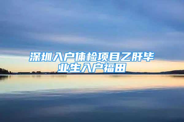 深圳入戶體檢項目乙肝畢業(yè)生入戶福田