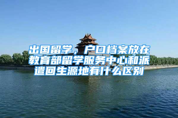 出國留學(xué)，戶口檔案放在教育部留學(xué)服務(wù)中心和派遣回生源地有什么區(qū)別