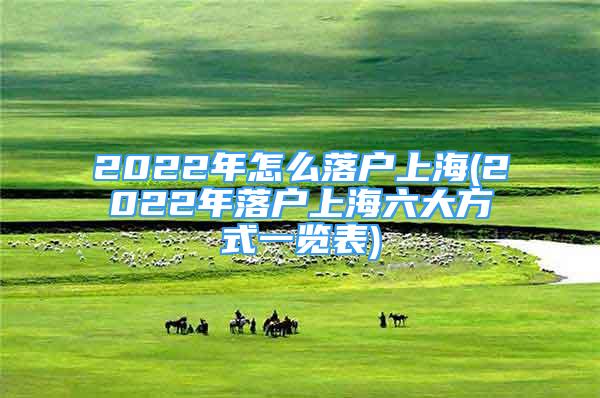 2022年怎么落戶上海(2022年落戶上海六大方式一覽表)