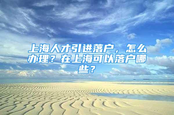 上海人才引進(jìn)落戶，怎么辦理？在上海可以落戶哪些？