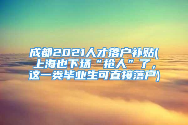 成都2021人才落戶補(bǔ)貼(上海也下場(chǎng)“搶人”了，這一類畢業(yè)生可直接落戶)