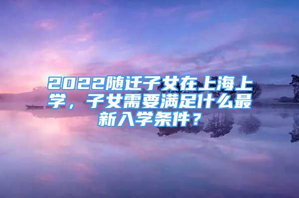 2022隨遷子女在上海上學(xué)，子女需要滿足什么最新入學(xué)條件？