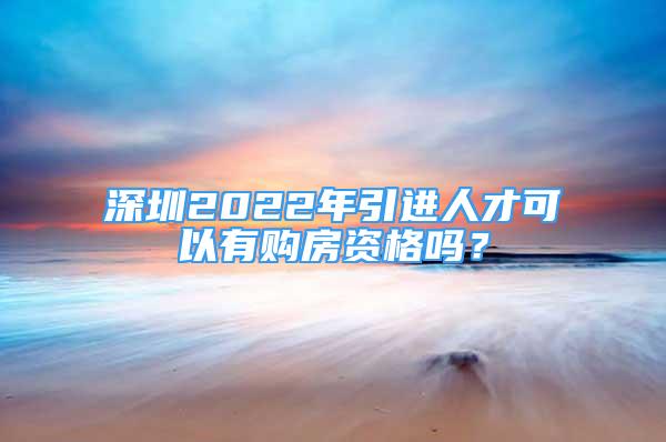 深圳2022年引進人才可以有購房資格嗎？