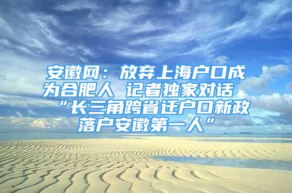 安徽網(wǎng)：放棄上海戶口成為合肥人 記者獨家對話“長三角跨省遷戶口新政落戶安徽第一人”