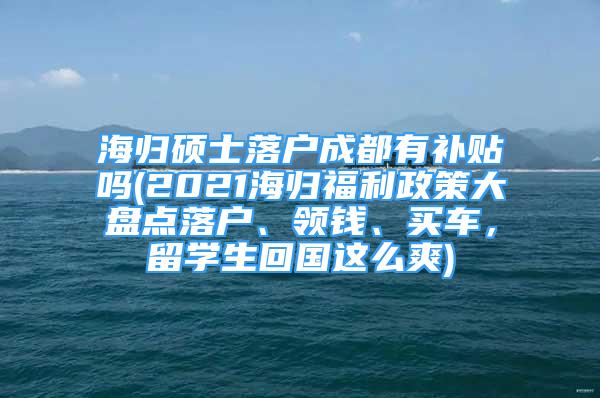 海歸碩士落戶成都有補(bǔ)貼嗎(2021海歸福利政策大盤點(diǎn)落戶、領(lǐng)錢、買車，留學(xué)生回國這么爽)