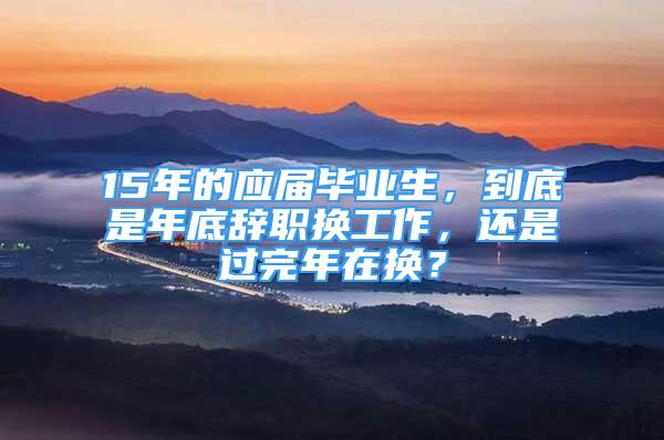 15年的應(yīng)屆畢業(yè)生，到底是年底辭職換工作，還是過完年在換？