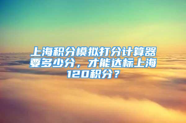 上海積分模擬打分計算器要多少分，才能達標上海120積分？