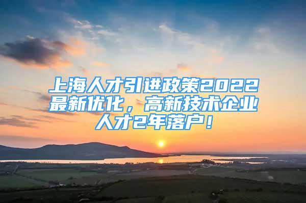 上海人才引進政策2022最新優(yōu)化，高新技術企業(yè)人才2年落戶！