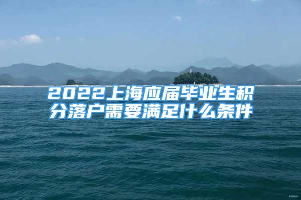 2022上海應屆畢業(yè)生積分落戶需要滿足什么條件