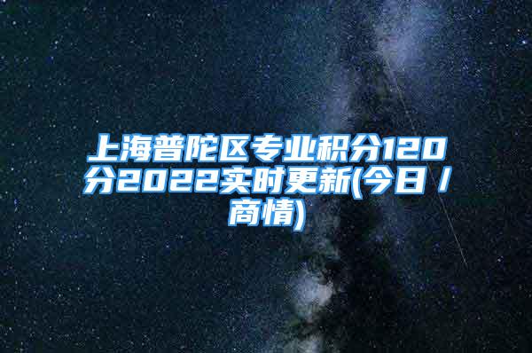 上海普陀區(qū)專業(yè)積分120分2022實(shí)時(shí)更新(今日／商情)