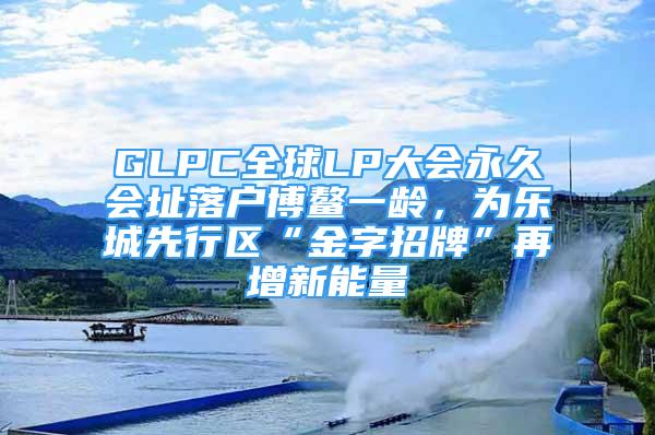 GLPC全球LP大會(huì)永久會(huì)址落戶博鰲一齡，為樂(lè)城先行區(qū)“金字招牌”再增新能量