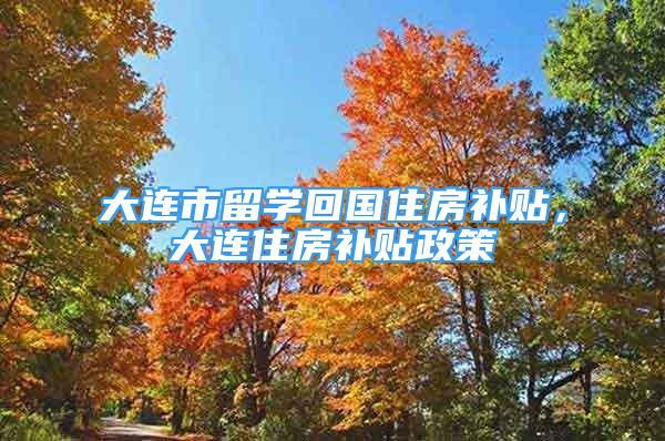 大連市留學(xué)回國住房補貼，大連住房補貼政策