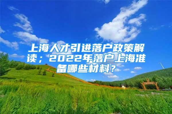 上海人才引進落戶政策解讀；2022年落戶上海準備哪些材料？