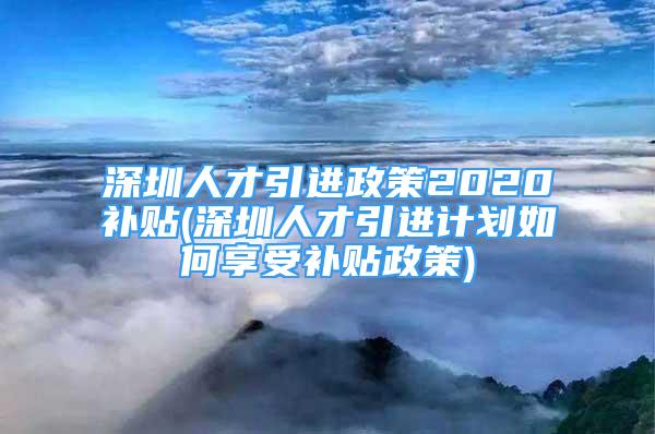 深圳人才引進(jìn)政策2020補(bǔ)貼(深圳人才引進(jìn)計(jì)劃如何享受補(bǔ)貼政策)