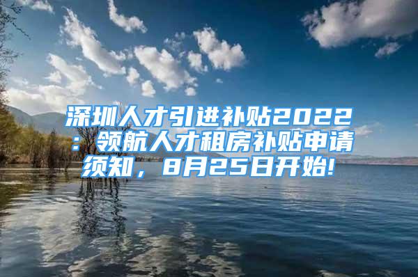 深圳人才引進(jìn)補(bǔ)貼2022：領(lǐng)航人才租房補(bǔ)貼申請(qǐng)須知，8月25日開(kāi)始!