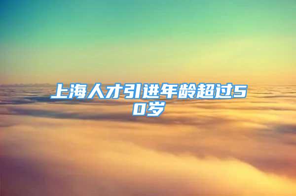 上海人才引進(jìn)年齡超過50歲