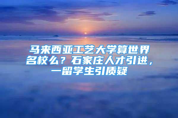 馬來西亞工藝大學算世界名校么？石家莊人才引進，一留學生引質(zhì)疑