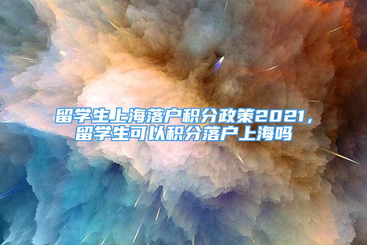 留學(xué)生上海落戶積分政策2021，留學(xué)生可以積分落戶上海嗎