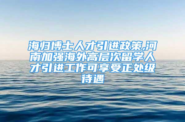 海歸博士人才引進政策,河南加強海外高層次留學(xué)人才引進工作可享受正處級待遇