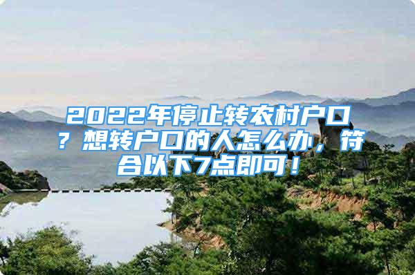 2022年停止轉(zhuǎn)農(nóng)村戶口？想轉(zhuǎn)戶口的人怎么辦，符合以下7點(diǎn)即可！