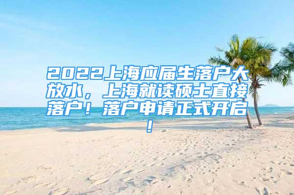 2022上海應屆生落戶大放水，上海就讀碩士直接落戶！落戶申請正式開啟！