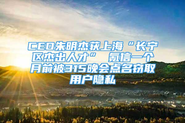 CEO朱明杰獲上海“長(zhǎng)寧區(qū)杰出人才” 氪信一個(gè)月前被315晚會(huì)點(diǎn)名竊取用戶隱私