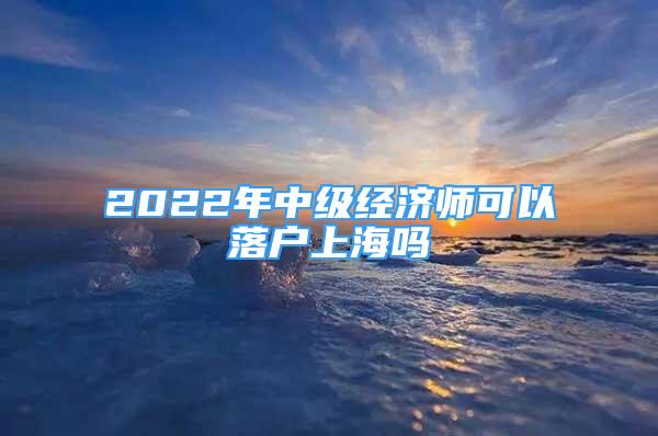 2022年中級(jí)經(jīng)濟(jì)師可以落戶上海嗎