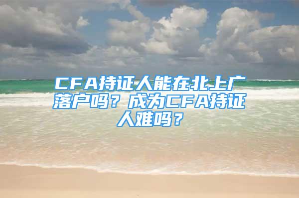 CFA持證人能在北上廣落戶嗎？成為CFA持證人難嗎？